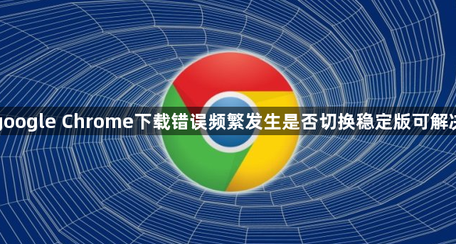 google Chrome下载错误频繁发生是否切换稳定版可解决1