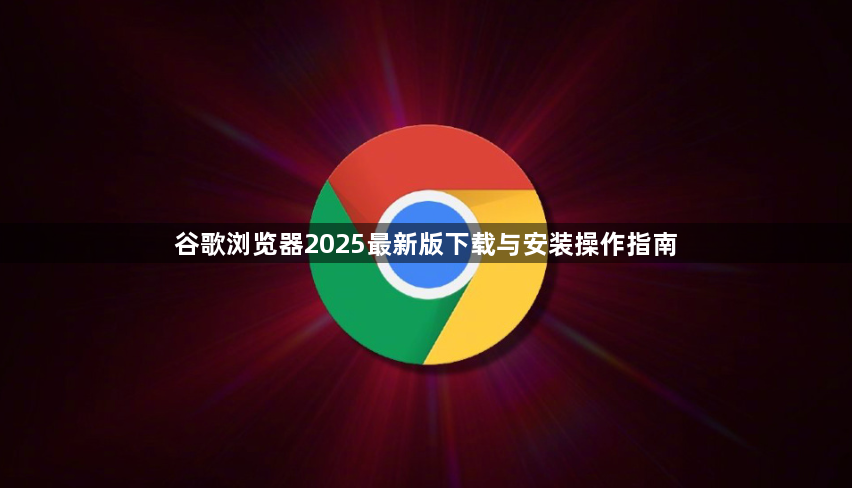 谷歌浏览器2025最新版下载与安装操作指南1