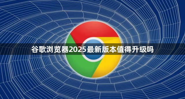 谷歌浏览器2025最新版本值得升级吗1