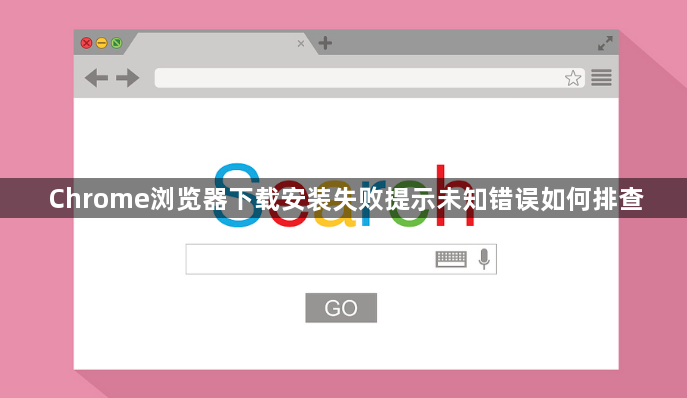 Chrome浏览器下载安装失败提示未知错误如何排查1