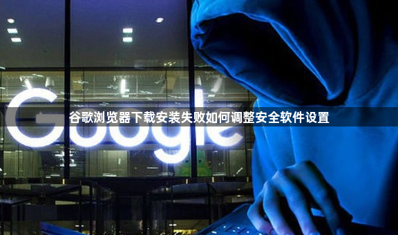 谷歌浏览器下载安装失败如何调整安全软件设置1