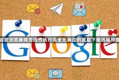 谷歌浏览器网页操作执行完全无响应的底层下载进程排查1