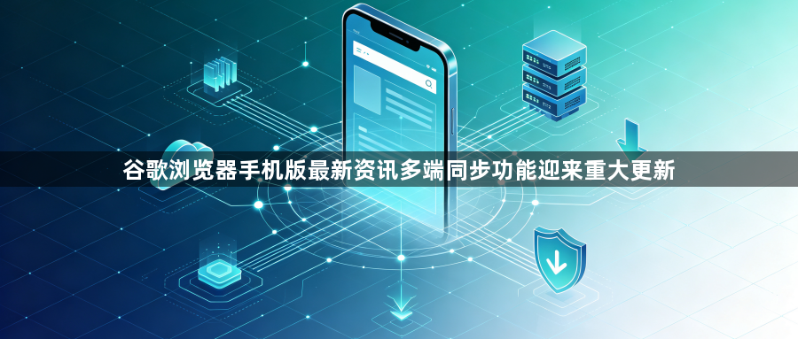 谷歌浏览器手机版最新资讯多端同步功能迎来重大更新1