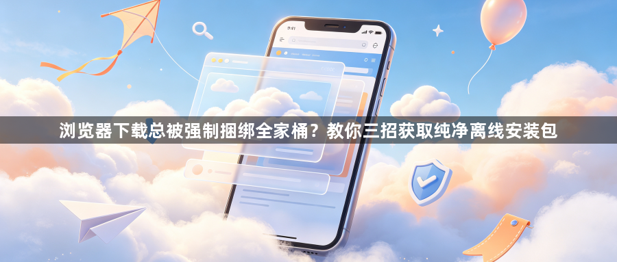 浏览器下载总被强制捆绑全家桶？教你三招获取纯净离线安装包1